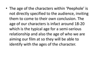 The age of the characters within ‘Peephole’ is not directly specified to the audience, inviting them to come to their own conclusion. The age of our characters is infact around 18-20 which is the typical age for a semi-serious relationship and also the age of who we are aiming our film at so they will be able to identify with the ages of the character.
