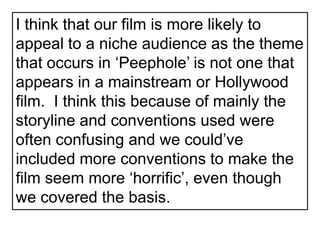 I think that our film is more likely to appeal to a niche audience as the theme that occurs in ‘Peephole’ is not one that appears in a mainstream or Hollywood film.  I think this because of mainly the storyline and conventions used were often confusing and we could’ve included more conventions to make the film seem more ‘horrific’, even though we covered the basis.  