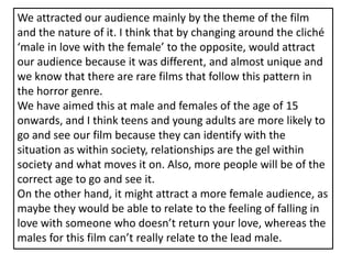We attracted our audience mainly by the theme of the film and the nature of it. I think that by changing around the cliché ‘male in love with the female’ to the opposite, would attract our audience because it was different, and almost unique and we know that there are rare films that follow this pattern in the horror genre. We have aimed this at male and females of the age of 15 onwards, and I think teens and young adults are more likely to go and see our film because they can identify with the situation as within society, relationships are the gel within society and what moves it on. Also, more people will be of the correct age to go and see it. On the other hand, it might attract a more female audience, as maybe they would be able to relate to the feeling of falling in love with someone who doesn’t return your love, whereas the males for this film can’t really relate to the lead male. 