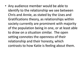 Any audience member would be able to identify to the relationship we see between Chris and Annie, as stated by the Uses and Gratifications theory, as relationships within society currently are prominent with majority of the population being in one, or at least able to draw on a situation similar.  The open setting connotes the openness of their relationship and their honesty, which contrasts to how Katie is feeling about them.