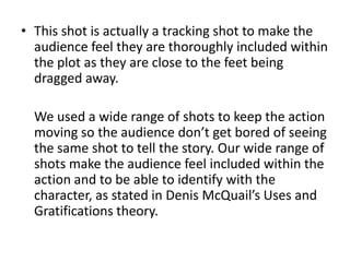This shot is actually a tracking shot to make the audience feel they are thoroughly included within the plot as they are close to the feet being dragged away.	We used a wide range of shots to keep the action moving so the audience don’t get bored of seeing the same shot to tell the story. Our wide range of shots make the audience feel included within the action and to be able to identify with the character, as stated in Denis McQuail’s Uses and Gratifications theory.
