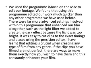 We used the programme iMovie on the Mac to edit our footage. We found that using this programme edited our work much quicker than any other programme we have used before. There were far more advanced settings involved within this programme that enhanced our film altogether, such as the light filter we added to create the dark effect because the light was too bright. It was easy to cut clips to the exact timings and places using the precision editor. I have learnt that editing is crucial when creating any type of film from any genre. If the clips you have filmed are not perfect, there are ways to make them exactly how you wish to have them and this constantly enhances your film. 