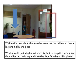 Within this next shot, the females aren’t at the table and Laura is standing by the door. What should be included within this shot to keep it continuous should be Laura sitting and also the four females still in place!