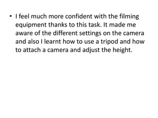 I feel much more confident with the filming equipment thanks to this task. It made me aware of the different settings on the camera and also I learnt how to use a tripod and how to attach a camera and adjust the height. 