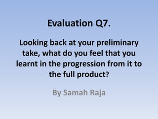 Looking back at your preliminary
take, what do you feel that you
learnt in the progression from it to
the full product?
By Samah Raja
Evaluation Q7.
 