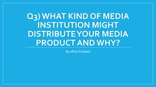 Q3)WHAT KIND OF MEDIA
INSTITUTION MIGHT
DISTRIBUTEYOUR MEDIA
PRODUCT AND WHY?
By elliot kinkead
 