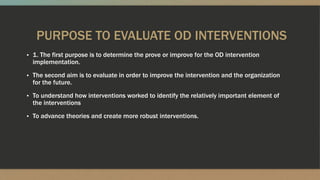 PURPOSE TO EVALUATE OD INTERVENTIONS
▪ 1. The first purpose is to determine the prove or improve for the OD intervention
implementation.
▪ The second aim is to evaluate in order to improve the intervention and the organization
for the future.
▪ To understand how interventions worked to identify the relatively important element of
the interventions
▪ To advance theories and create more robust interventions.
 