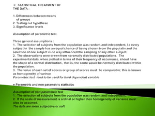 ♯  STATISTICAL TREATMENT OFTHE DATA : 1. Differences between means     of groups 2. Testing nul hypothese3. Significance levels   Assumption of parametric test, Three general assumptions :1.  The selection of subjects from the population was random and independent, I.e every subject in  the sample has an equal chance of being chosen from the populatin and the selection of one subject in no way influenced the sampling of any other subject. 2.  The observations were drawn from noramally distributed populations.  The experimental data, when plotted in terms of their frequency of occurrence, shoud have the shape of a normal distribution , that is, the score would be normally distributed within the population.3.  The value of each set of scores or group of scores must  be comparable; this is known as homogeneity of varinceParametric test  tend to be used for hard dependent variable● Parametric and non parametric statistics Assumption of non-parametric test1.  The selection of subjects from the population was random and independent.2.  If the scale of measurement is ordinal or higher then homogeneity of variance must also be assumed.The data are more subjective or soft