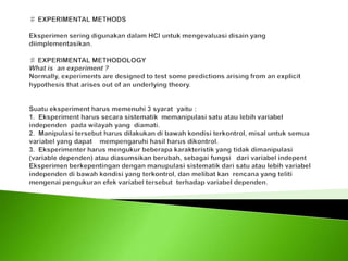 ♯ EXPERIMENTAL METHODS Eksperimen sering digunakan dalam HCI untuk mengevaluasi disain yang diimplementasikan. ♯ EXPERIMENTAL METHODOLOGYWhat is  an experiment ?Normally, experiments are designed to test some predictions arising from an explicit hypothesis that arises out of an underlying theory.  Suatu eksperiment harus memenuhi 3 syarat  yaitu :1.  Eksperiment harus secara sistematik  memanipulasi satu atau lebih variabel    independen  pada wilayah yang  diamati.2.  Manipulasi tersebut harus dilakukan di bawah kondisi terkontrol, misal untuk semua variabel yang dapat    mempengaruhi hasil harus dikontrol.3.  Eksperimenter harus mengukur beberapa karakteristik yang tidak dimanipulasi (variable dependen) atau diasumsikan berubah, sebagai fungsi   dari variabel indepentEksperimen berkepentingan dengan manupulasi sistematik dari satu atau lebih variabel independen di bawah kondisi yang terkontrol, dan melibat kan  rencana yang teliti mengenai pengukuran efek variabel tersebut  terhadap variabel dependen.