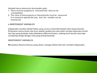 Variabel harus memenuhi dua kondisi yaitu :1.  There must be property or  characteristic  that can be      manipulated.2.  The value of that property or characteristic must be  measured.      It is normal to specify the way   that  the  variable can be     measaured. ● INDEPENDENT VARIABLES  Independen variabel adalah faktor yang secara sistematik diubah oleh eksperimenter.Perbedaan antara factor dan level adalah apabila dua atau lebih variabel dependen terdiri dari tipe yang berbeda maka dikatakan different factors, sedang level berarti sama tipe variabelnya tetapi dengan nilai yang terkait berbeda. INDEPENDENT VARIABLES Merupakan dimensi khusus yang diukur sebagai akibat efek dari variabel independen.