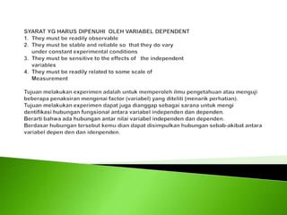 SYARAT YG HARUS DIPENUHI  OLEH VARIABEL DEPENDENT1.  They must be readily observable2.  They must be stable and reliable so  that they do vary      under constant experimental conditions3.  They must be sensitive to the effects of   the independent      variables4.  They must be readily related to some scale of      Measurement Tujuan melakukan experimen adalah untuk memperoleh ilmu pengetahuan atau menguji beberapa penaksiran mengenai factor (variabel) yang diteliti (menarik perhatian).Tujuan melakukan experimen dapat juga dianggap sebagai sarana untuk mengi dentifikasi hubungan fungsional antara variabel independen dan dependen.Berarti bahwa ada hubungan antar nilai variabel independen dan dependen.Berdasar hubungan tersebut kemu dian dapat disimpulkan hubungan sebab-akibat antara variabel depen den dan idenpenden. 