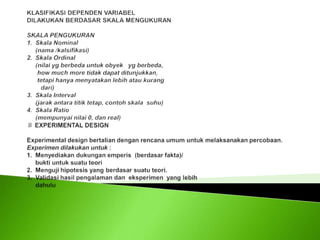 KLASIFIKASI DEPENDEN VARIABELDILAKUKAN BERDASAR SKALA MENGUKURAN SKALA PENGUKURAN 1.  Skala Nominal      (nama /kalsifikasi) 2.  Skala Ordinal      (nilai yg berbeda untuk obyek   yg berbeda,      how much more tidak dapat ditunjukkan,       tetapi hanya menyatakan lebih atau kurang        dari)3.  Skala Interval       (jarak antara titik tetap, contoh skala  suhu) 4.  Skala Ratio      (mempunyai nilai 0, dan real) ♯ EXPERIMENTAL DESIGN Experimental design bertalian dengan rencana umum untuk melaksanakan percobaan. Experimen dilakukan untuk :1.  Menyediakan dukungan emperis  (berdasar fakta)/     bukti untuk suatu teori2.  Menguji hipotesis yang berdasar suatu teori.3.  Validasi hasil pengalaman dan  eksperimen  yang lebih      dahulu
