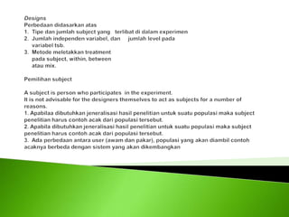 DesignsPerbedaan didasarkan atas1.  Tipe dan jumlah subject yang   terlibat di dalam experimen2.  Jumlah independen variabel, dan     jumlah level pada      variabel tsb.3.  Metode meletakkan treatment      pada subject, within, between     atau mix. Pemilihan subject  A subject is person who participates  in the experiment.It is not advisable for the designers themselves to act as subjects for a number of reasons.1. Apabilaa dibutuhkan jeneralisasi hasil penelitian untuk suatu populasi maka subject penelitian harus contoh acak dari populasi tersebut.2. Apabila dibutuhkan jeneralisasi hasil penelitian untuk suatu populasi maka subject penelitian harus contoh acak dari populasi tersebut.3.  Ada perbedaan antara user (awam dan pakar), populasi yang akan diambil contoh acaknya berbeda dengan sistem yang akan dikembangkan