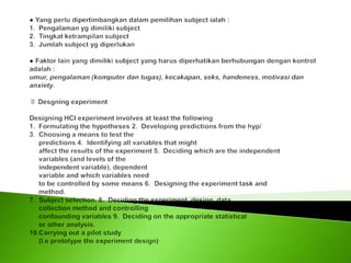 ● Yang perlu dipertimbangkan dalam pemilihan subject ialah :1.  Pengalaman yg dimiliki subject2.  Tingkat ketrampilan subject3.  Jumlah subject yg diperlukan ● Faktor lain yang dimiliki subject yang harus diperhatikan berhubungan dengan kontrol adalah :umur, pengalaman (komputer dan tugas), kecakapan, seks, handeness, motivasi dan anxiety. ♯ Desgning experiment  Designing HCI experiment involves at least the following1.  Formulating the hypotheses 2.  Developing predictions from the hyp/3.  Choosing a means to test the predictions 4.  Identifying all variables that might     affect the results of the experiment 5.  Deciding which are the independent     variables (and levels of the      independent variable), dependent     variable and which variables need     to be controlled by some means 6.  Designing the experiment task and      method.7.  Subject selection. 8.  Deciding the experiment  design, data     collection method and controlling     confounding variables 9.  Deciding on the appropriate statistical     or other analysis.10.Carrying out a pilot study      (I.e prototype the experiment design) 