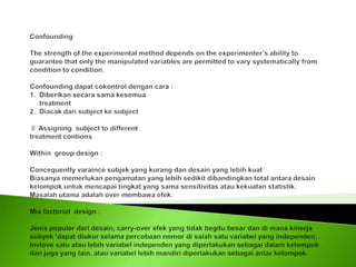 Confounding  The strength of the experimental method depends on the experimenter’s ability to guarantee that only the manipulated variables are permitted to vary systematically from condition to condition.   Confounding dapat cokontrol dengan cara :1.  Diberikan secara sama kesemua     treatment2.  Diacak dari subject ke subject  ♯ Assigning  subject to differenttreatment contions Within  group design : Concequently varaince subjek yang kurang dan desain yang lebih kuatBiasanya memerlukan pengamatan yang lebih sedikit dibandingkan total antara desain kelompok untuk mencapai tingkat yang sama sensitivitas atau kekuatan statistik.Masalah utama adalah over membawa efek. Mix factorial  design : Jenis populer dari desain, carry-over efek yang tidak begitu besar dan di mana kinerja subyek 'dapat diukur selama percobaan nomor di salah satu variabel yang independen. Invlove satu atau lebih variabel independen yang diperlakukan sebagai dalam kelompok dan juga yang lain, atau variabel lebih mandiri diperlakukan sebagai antar kelompok.