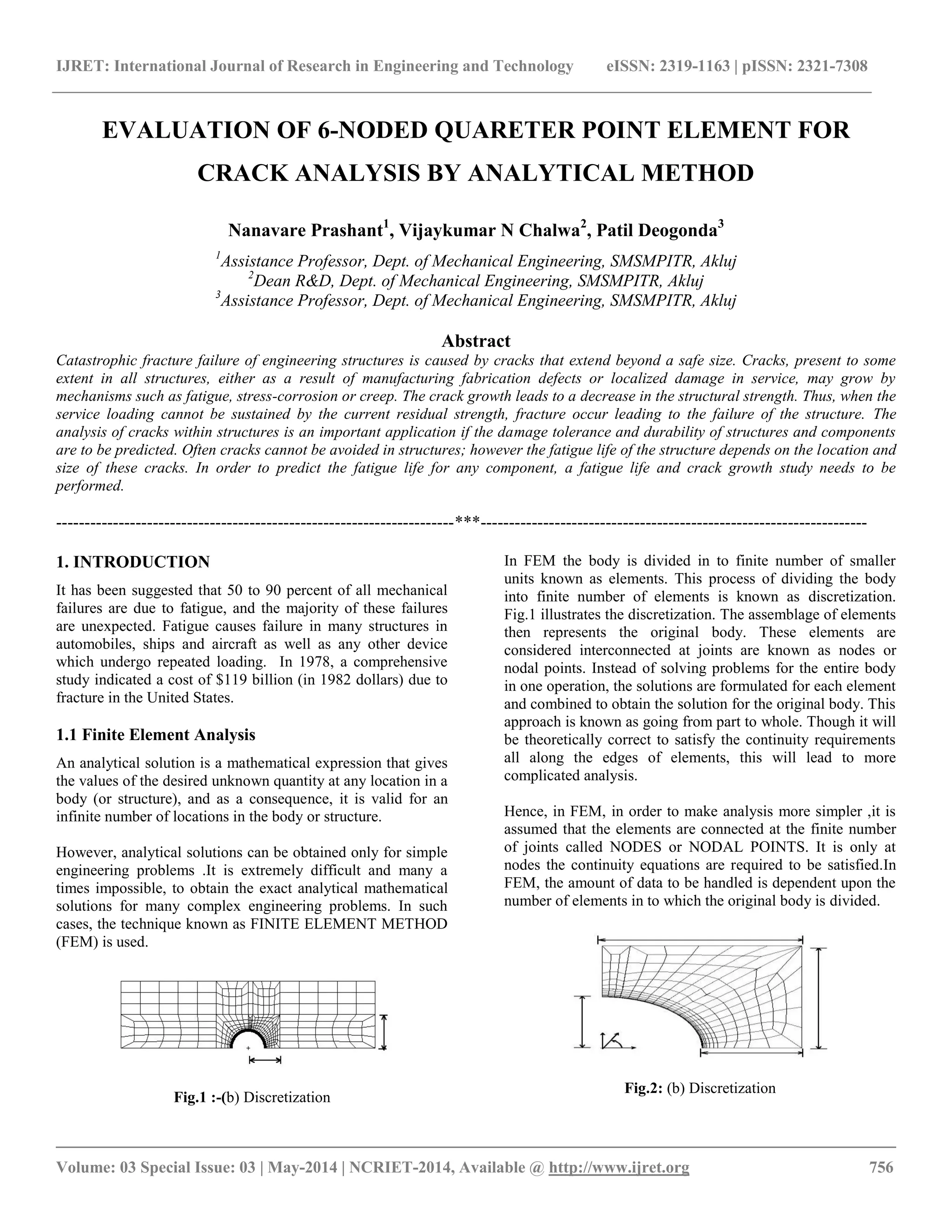IJRET: International Journal of Research in Engineering and Technology eISSN: 2319-1163 | pISSN: 2321-7308 
__________________________________________________________________________________________ 
Volume: 03 Special Issue: 03 | May-2014 | NCRIET-2014, Available @ http://www.ijret.org 756 
EVALUATION OF 6-NODED QUARETER POINT ELEMENT FOR CRACK ANALYSIS BY ANALYTICAL METHOD Nanavare Prashant1, Vijaykumar N Chalwa2, Patil Deogonda3 1Assistance Professor, Dept. of Mechanical Engineering, SMSMPITR, Akluj 2Dean R&D, Dept. of Mechanical Engineering, SMSMPITR, Akluj 3Assistance Professor, Dept. of Mechanical Engineering, SMSMPITR, Akluj Abstract Catastrophic fracture failure of engineering structures is caused by cracks that extend beyond a safe size. Cracks, present to some extent in all structures, either as a result of manufacturing fabrication defects or localized damage in service, may grow by mechanisms such as fatigue, stress-corrosion or creep. The crack growth leads to a decrease in the structural strength. Thus, when the service loading cannot be sustained by the current residual strength, fracture occur leading to the failure of the structure. The analysis of cracks within structures is an important application if the damage tolerance and durability of structures and components are to be predicted. Often cracks cannot be avoided in structures; however the fatigue life of the structure depends on the location and size of these cracks. In order to predict the fatigue life for any component, a fatigue life and crack growth study needs to be performed. 
----------------------------------------------------------------------***-------------------------------------------------------------------- 1. INTRODUCTION It has been suggested that 50 to 90 percent of all mechanical failures are due to fatigue, and the majority of these failures are unexpected. Fatigue causes failure in many structures in automobiles, ships and aircraft as well as any other device which undergo repeated loading. In 1978, a comprehensive study indicated a cost of $119 billion (in 1982 dollars) due to fracture in the United States. 1.1 Finite Element Analysis An analytical solution is a mathematical expression that gives the values of the desired unknown quantity at any location in a body (or structure), and as a consequence, it is valid for an infinite number of locations in the body or structure. However, analytical solutions can be obtained only for simple engineering problems .It is extremely difficult and many a times impossible, to obtain the exact analytical mathematical solutions for many complex engineering problems. In such cases, the technique known as FINITE ELEMENT METHOD (FEM) is used. 
Fig.1 :-(b) Discretization 
In FEM the body is divided in to finite number of smaller units known as elements. This process of dividing the body into finite number of elements is known as discretization. Fig.1 illustrates the discretization. The assemblage of elements then represents the original body. These elements are considered interconnected at joints are known as nodes or nodal points. Instead of solving problems for the entire body in one operation, the solutions are formulated for each element and combined to obtain the solution for the original body. This approach is known as going from part to whole. Though it will be theoretically correct to satisfy the continuity requirements all along the edges of elements, this will lead to more complicated analysis. Hence, in FEM, in order to make analysis more simpler ,it is assumed that the elements are connected at the finite number of joints called NODES or NODAL POINTS. It is only at nodes the continuity equations are required to be satisfied.In FEM, the amount of data to be handled is dependent upon the number of elements in to which the original body is divided. 
Fig.2: (b) Discretization  