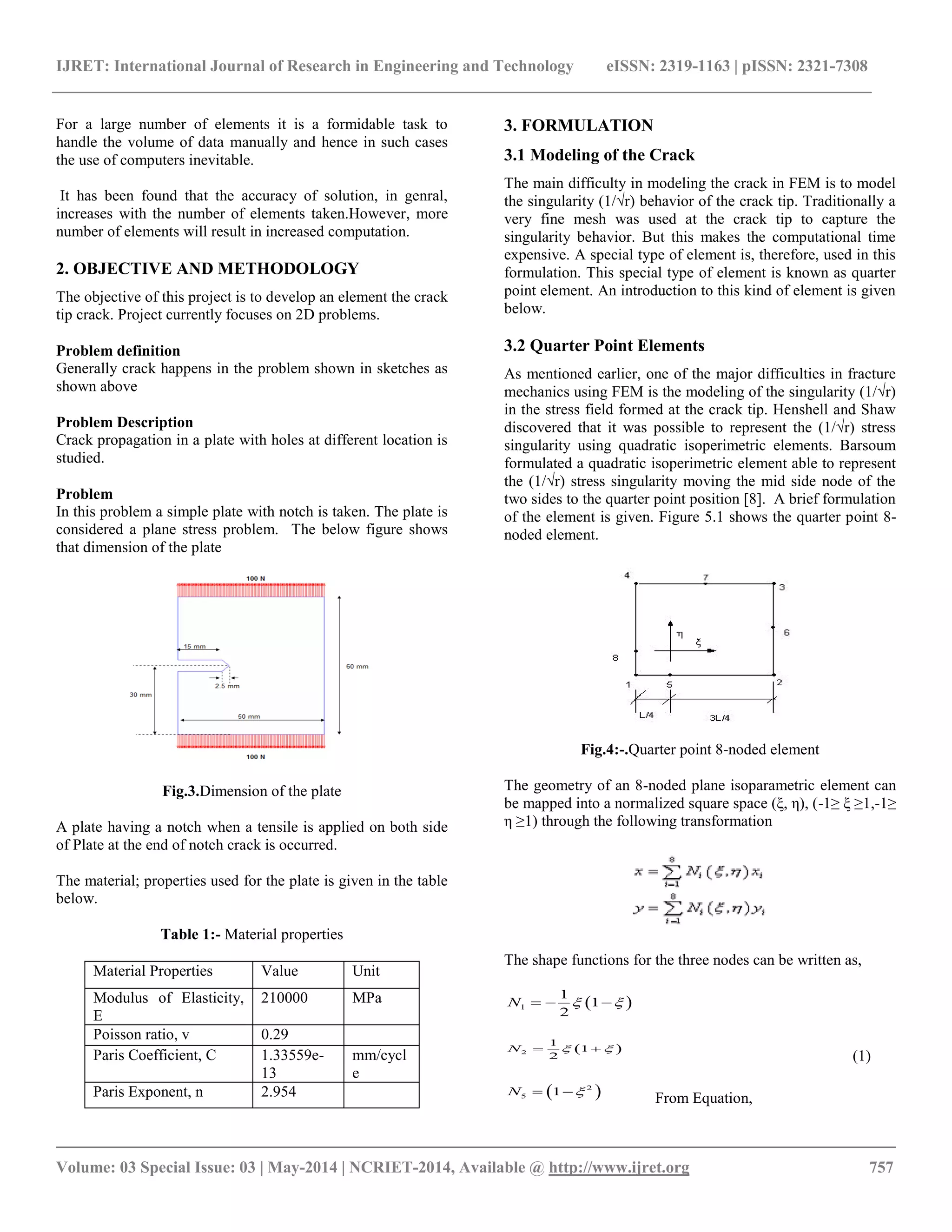 IJRET: International Journal of Research in Engineering and Technology eISSN: 2319-1163 | pISSN: 2321-7308 
__________________________________________________________________________________________ 
Volume: 03 Special Issue: 03 | May-2014 | NCRIET-2014, Available @ http://www.ijret.org 757 
For a large number of elements it is a formidable task to 
handle the volume of data manually and hence in such cases 
the use of computers inevitable. 
It has been found that the accuracy of solution, in genral, 
increases with the number of elements taken.However, more 
number of elements will result in increased computation. 
2. OBJECTIVE AND METHODOLOGY 
The objective of this project is to develop an element the crack 
tip crack. Project currently focuses on 2D problems. 
Problem definition 
Generally crack happens in the problem shown in sketches as 
shown above 
Problem Description 
Crack propagation in a plate with holes at different location is 
studied. 
Problem 
In this problem a simple plate with notch is taken. The plate is 
considered a plane stress problem. The below figure shows 
that dimension of the plate 
Fig.3.Dimension of the plate 
A plate having a notch when a tensile is applied on both side 
of Plate at the end of notch crack is occurred. 
The material; properties used for the plate is given in the table 
below. 
Table 1:- Material properties 
Material Properties Value Unit 
Modulus of Elasticity, 
E 
210000 MPa 
Poisson ratio, v 0.29 
Paris Coefficient, C 1.33559e- 
13 
mm/cycl 
e 
Paris Exponent, n 2.954 
3. FORMULATION 
3.1 Modeling of the Crack 
The main difficulty in modeling the crack in FEM is to model 
the singularity (1/√r) behavior of the crack tip. Traditionally a 
very fine mesh was used at the crack tip to capture the 
singularity behavior. But this makes the computational time 
expensive. A special type of element is, therefore, used in this 
formulation. This special type of element is known as quarter 
point element. An introduction to this kind of element is given 
below. 
3.2 Quarter Point Elements 
As mentioned earlier, one of the major difficulties in fracture 
mechanics using FEM is the modeling of the singularity (1/√r) 
in the stress field formed at the crack tip. Henshell and Shaw 
discovered that it was possible to represent the (1/√r) stress 
singularity using quadratic isoperimetric elements. Barsoum 
formulated a quadratic isoperimetric element able to represent 
the (1/√r) stress singularity moving the mid side node of the 
two sides to the quarter point position [8]. A brief formulation 
of the element is given. Figure 5.1 shows the quarter point 8- 
noded element. 
Fig.4:-.Quarter point 8-noded element 
The geometry of an 8-noded plane isoparametric element can 
be mapped into a normalized square space (ξ, η), (-1≥ ξ ≥1,-1≥ 
η ≥1) through the following transformation 
The shape functions for the three nodes can be written as, 
(1) 
  2 
5 N  1 From Equation, 
  1 
1 
1 
2 
N     
  2 
1 
1 
2 
N    
 