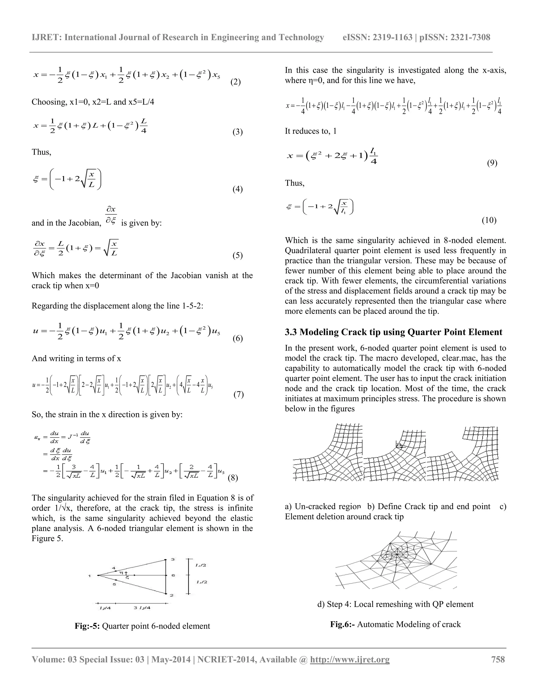 IJRET: International Journal of Research in Engineering and Technology eISSN: 2319-1163 | pISSN: 2321-7308 
__________________________________________________________________________________________ 
Volume: 03 Special Issue: 03 | May-2014 | NCRIET-2014, Available @ http://www.ijret.org 758 
      2 
1 2 5 
1 1 
1 1 1 
2 2 
x     x    x   x 
(2) 
Choosing, x1=0, x2=L and x5=L/4 
    2 1 
1 1 
2 4 
L 
x    L   
(3) 
Thus, 
1 2 
x 
L 
 
  
      
  (4) 
and in the Jacobian, 
x 
 
 
 is given by: 
1  
2 
x L x 
L 
 
 
 
   
 (5) 
Which makes the determinant of the Jacobian vanish at the 
crack tip when x=0 
Regarding the displacement along the line 1-5-2: 
      2 
1 2 5 
1 1 
1 1 1 
2 2 
u     u    u   u 
(6) 
And writing in terms of x 
1 2 5 
1 1 
1 2 2 2 1 2 2 4 4 
2 2 
x x x x x x 
u u u u 
L L L L L L 
          
                        
          (7) 
So, the strain in the x direction is given by: 
(8) 
The singularity achieved for the strain filed in Equation 8 is of 
order 1/√x, therefore, at the crack tip, the stress is infinite 
which, is the same singularity achieved beyond the elastic 
plane analysis. A 6-noded triangular element is shown in the 
Figure 5. 
Fig:-5: Quarter point 6-noded element 
In this case the singularity is investigated along the x-axis, 
where η=0, and for this line we have, 
            2 1 2 1 
1 1 1 
1 1 1 1 1 
1 1 1 1 1 1 1 
4 4 2 4 2 2 4 
l l 
x     l    l     l   
It reduces to, 1 
  2 1 2 1 
4 
l 
x      
(9) 
Thus, 
1 
1 2 
x 
l 
 
  
      
  
(10) 
Which is the same singularity achieved in 8-noded element. 
Quadrilateral quarter point element is used less frequently in 
practice than the triangular version. These may be because of 
fewer number of this element being able to place around the 
crack tip. With fewer elements, the circumferential variations 
of the stress and displacement fields around a crack tip may be 
can less accurately represented then the triangular case where 
more elements can be placed around the tip. 
3.3 Modeling Crack tip using Quarter Point Element 
In the present work, 6-noded quarter point element is used to 
model the crack tip. The macro developed, clear.mac, has the 
capability to automatically model the crack tip with 6-noded 
quarter point element. The user has to input the crack initiation 
node and the crack tip location. Most of the time, the crack 
initiates at maximum principles stress. The procedure is shown 
below in the figures 
a) Un-cracked region b) Define Crack tip and end point c) 
Element deletion around crack tip 
d) Step 4: Local remeshing with QP element 
Fig.6:- Automatic Modeling of crack 
 