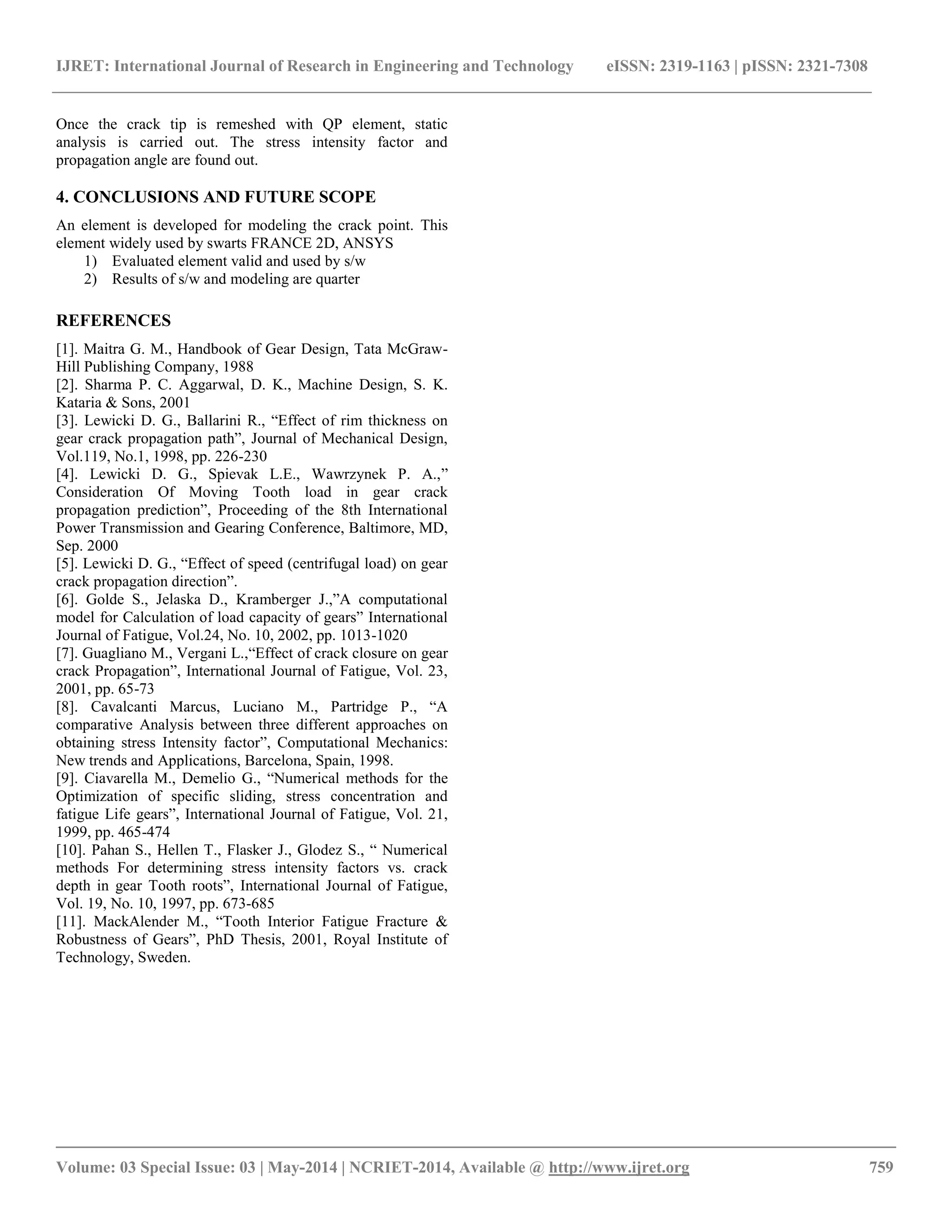 IJRET: International Journal of Research in Engineering and Technology eISSN: 2319-1163 | pISSN: 2321-7308 
__________________________________________________________________________________________ 
Volume: 03 Special Issue: 03 | May-2014 | NCRIET-2014, Available @ http://www.ijret.org 759 
Once the crack tip is remeshed with QP element, static analysis is carried out. The stress intensity factor and propagation angle are found out. 4. CONCLUSIONS AND FUTURE SCOPE An element is developed for modeling the crack point. This element widely used by swarts FRANCE 2D, ANSYS 
1) Evaluated element valid and used by s/w 
2) Results of s/w and modeling are quarter 
REFERENCES [1]. Maitra G. M., Handbook of Gear Design, Tata McGraw- Hill Publishing Company, 1988 [2]. Sharma P. C. Aggarwal, D. K., Machine Design, S. K. Kataria & Sons, 2001 [3]. Lewicki D. G., Ballarini R., “Effect of rim thickness on gear crack propagation path”, Journal of Mechanical Design, Vol.119, No.1, 1998, pp. 226-230 [4]. Lewicki D. G., Spievak L.E., Wawrzynek P. A.,” Consideration Of Moving Tooth load in gear crack propagation prediction”, Proceeding of the 8th International Power Transmission and Gearing Conference, Baltimore, MD, Sep. 2000 [5]. Lewicki D. G., “Effect of speed (centrifugal load) on gear crack propagation direction”. [6]. Golde S., Jelaska D., Kramberger J.,”A computational model for Calculation of load capacity of gears” International Journal of Fatigue, Vol.24, No. 10, 2002, pp. 1013-1020 [7]. Guagliano M., Vergani L.,“Effect of crack closure on gear crack Propagation”, International Journal of Fatigue, Vol. 23, 2001, pp. 65-73 [8]. Cavalcanti Marcus, Luciano M., Partridge P., “A comparative Analysis between three different approaches on obtaining stress Intensity factor”, Computational Mechanics: New trends and Applications, Barcelona, Spain, 1998. [9]. Ciavarella M., Demelio G., “Numerical methods for the Optimization of specific sliding, stress concentration and fatigue Life gears”, International Journal of Fatigue, Vol. 21, 1999, pp. 465-474 [10]. Pahan S., Hellen T., Flasker J., Glodez S., “ Numerical methods For determining stress intensity factors vs. crack depth in gear Tooth roots”, International Journal of Fatigue, Vol. 19, No. 10, 1997, pp. 673-685 [11]. MackAlender M., “Tooth Interior Fatigue Fracture & Robustness of Gears”, PhD Thesis, 2001, Royal Institute of Technology, Sweden. 