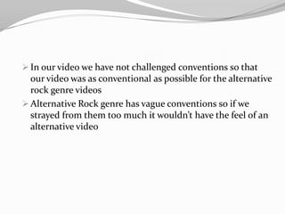 In our video we have not challenged conventions so that our video was as conventional as possible for the alternative rock genre videos