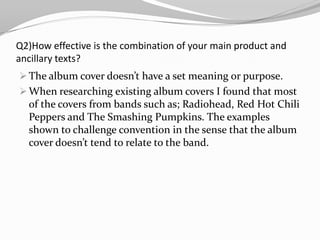 Alternative Rock genre has vague conventions so if we strayed from them too much it wouldn’t have the feel of an alternative videoQ2)How effective is the combination of your main product and ancillary texts?The album cover doesn’t have a set meaning or purpose. 
