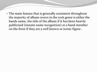 When researching existing album covers I found that most of the covers from bands such as; Radiohead, Red Hot ChiliPeppers and The Smashing Pumpkins. The examples shown to challenge convention in the sense that the album cover doesn’t tend to relate to the band. The main feature that is generally consistent throughout the majority of album covers in the rock genre is either the bands name, the title of the album if it has been heavily publicised (instant name recognition) or a band member on the front if they are a well known or iconic figure .Q3) What have you learned from your audience feedback?Positive FeedbackGood camera work