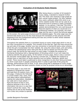 Evaluation of A2 Students Media Website


                                           After being shown a number of A2 student’s
                                           music videos, I decided to research further
                                           into ‘The XYZs’ who received a high grade for
                                           their overall media project. For their website,
                                           they used a software called WiX which is an
                                           online website builder that can be used at an
                                           advanced level to produce a really successful
                                           website. In my opinion, I felt that ‘The XYZs’
                                           website demonstrated this very well because it
                                           featured aspects of what you would see on a
                                           professional website. For example, the enter
                                           page and the way in which the pictures appear
on the screen, the same page structure and the detailed pages. The enter page was one
element that stood out to me the most because the transitions of the pictures and title
appeared to be very professional looking and was very similar to other artists websites
such as Beyonce and JayZ.

Throughout the website there is a consistent layout on every single page which is one of
the main conventions of a website. This consists of the title bar, logo and lines around the
top and side of the page. Another very key convention is having the same colour scheme
which the girls incorporated into their website. By using the colours black, pink and white,
it reflects the stereotypical colour that girls like as well as stands out from the other
colours used. By having the logo shown on every page, it enables the audience to
familiarise themselves with a representation of the group which in turn will make the
audience identify the group easily. At the bottom of every page, there is also a connect
bar and their record labels logo. By having a connect bar, it enables the audience to
contact them or add them on social networks such as twitter, facebook, spotify and
tumblr. There record label is publicized to show recognition to who their being promoted
by which could result in people contacting them in order to get hold of the group for
signings, performances and so forth. In all, every thing that is displayed on every single
page of the website has been carefully chosen so that its purpose comes as an advantage.

The home page is very bold and
detailed to intrigued the viewer
and lead them to explore more. On
this page, it features the following:
a current twitter chat, news, their
new debut album advertisement,
mailing list subscription, blackberry
bar code and a music player. I
think the layout of this is very
effective because it fits a lot of
information into one in a way that
doesn’t confuse the viewer. The
mailing list as well as the facebook
icon is also very simple to operate



Larelle Benjamin-Forrester
 
