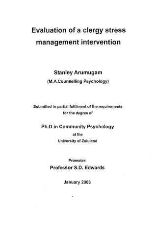 Evaluation of a clergy stress
 management intervention



           Stanley Arumugam
       (M.A.Counselling Psychology)




Submitted in partial fulfilment of the requirements
                for the degree of


    Ph.D in Community Psychology
                      at the
              University of Zululand




                    Promoter:

         Professor S.D. Edwards


                 January 2003
 