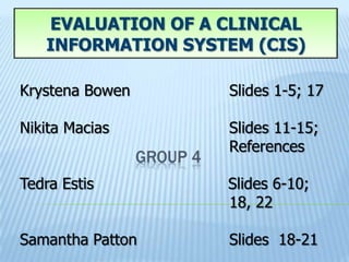 EVALUATION OF A CLINICAL
   INFORMATION SYSTEM (CIS)

Krystena Bowen     Slides 1-5; 17

Nikita Macias      Slides 11-15;
                   References

Tedra Estis        Slides 6-10;
                   18, 22

Samantha Patton    Slides 18-21
 