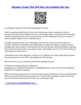 Database Trends That Will Take The Spotlight This Year
Five Database Trends That Will Take the Spotlight This Year
There's no getting around the fact that we are in the data age. Data is coming at us from all
directions, and in all sorts of shapes and sizes. As technology leaders, we're tasked with answering
complex questions like: How are we going to process all this information? How can we make it
more accessible? And how will we benefit from it?
To further complicate things, new technologies and trends are coming out of the woodwork
everyday. Hundreds of incumbents and startups alike are adding new features, building on top of
emerging open source projects, and claiming to be the next big thing. Within the Hadoop ecosystem,
there are (at least) eleven open source projects alone. And making sense of it all is the last thing you
want spend your spare time on.
To help bring some clarity and peace of mind, we've compiled a list of data trends and movements
that you can expect to see in 2015, and withstand for the long term.
Here are the five database trends that will take the spotlight this year:
In–Memory Computing Becomes Widespread
Dropping prices, undisputed performance, and untapped business value will drive the widespread
adoption of in–memory computing.
Microsoft recently announced it's G–series for cloud instances that go up to 32 cores and 448 GiB of
RAM at a cost of $8.69 per hour. As of right now, Amazon's R3 comparable instance is $2.80 per
hour for 244 GiB of memory with 32 CPU cores, and Google's high
... Get more on HelpWriting.net ...
 