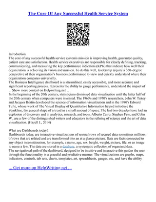 The Core Of Any Successful Health Service System
Introduction
The core of any successful health service system's mission is improving health, guarantee quality,
patient care and satisfaction. Health service executives are responsible for clearly defining, tracking,
communicating, and measuring the key performance indicators (KPIs) that indicate how well their
organization is achieving its vision and mission. To do this well, leadership require a 360–degree
perspective of their organization's business performance to view and quickly understand where their
organization compares universally.
The Business Intelligence dashboard is a streamlined, easily accessible, and more accurate and
significant reporting process. It presents the ability to gauge performance, understand the impact of
... Show more content on Helpwriting.net ...
In the beginning of the 20th century, statisticians dismissed data visualization until the latter half of
the 20th century when computers were invented. The 1960's and 1970's researchers, John W. Tukey
and Jacques Bertin developed the science of information visualization and in the 1980's Edward
Tufte, whose work of The Visual Display of Quantitative Information helped introduce the
Sparkline, the general shape of a trend in a small amount of space. The last two decades have had an
explosion of discovery and in analytics, research, and tools. Alberto Cairo, Stephen Few, and Colin
W., are a few of the distinguished writers and educators in the refining of science and the art of data
visualization. (Hazell J., 2014)
What are Dashboards today?
Dashboards today, are interactive visualizations of several rows of secured data sometimes millions
of rows that are related and are transformed into an at a glance picture. Data are facts connected to
any object inconsideration, for example, a name, age, sex, height, weight, picture, file, or an image
to name a few. The data are stored in a database, a systematic collection of organized data.
The navigational path of the dashboard, designed to be intuitive and interactive this guides the user
through the functionality in a graceful and predictive manner. The visualizations are graphs, maps,
indicators, controls, tab sets, charts, templates, art, spreadsheets, gauges, etc, and have the ability
... Get more on HelpWriting.net ...
 