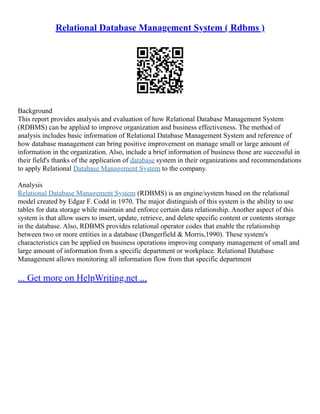 Relational Database Management System ( Rdbms )
Background
This report provides analysis and evaluation of how Relational Database Management System
(RDBMS) can be applied to improve organization and business effectiveness. The method of
analysis includes basic information of Relational Database Management System and reference of
how database management can bring positive improvement on manage small or large amount of
information in the organization. Also, include a brief information of business those are successful in
their field's thanks of the application of database system in their organizations and recommendations
to apply Relational Database Management System to the company.
Analysis
Relational Database Management System (RDBMS) is an engine/system based on the relational
model created by Edgar F. Codd in 1970. The major distinguish of this system is the ability to use
tables for data storage while maintain and enforce certain data relationship. Another aspect of this
system is that allow users to insert, update, retrieve, and delete specific content or contents storage
in the database. Also, RDBMS provides relational operator codes that enable the relationship
between two or more entities in a database (Dangerfield & Morris,1990). These system's
characteristics can be applied on business operations improving company management of small and
large amount of information from a specific department or workplace. Relational Database
Management allows monitoring all information flow from that specific department
... Get more on HelpWriting.net ...
 