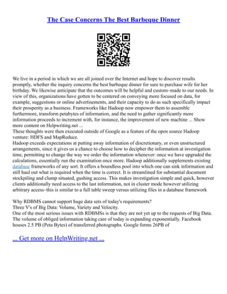 The Case Concerns The Best Barbeque Dinner
We live in a period in which we are all joined over the Internet and hope to discover results
promptly, whether the inquiry concerns the best barbeque dinner for sure to purchase wife for her
birthday. We likewise anticipate that the outcomes will be helpful and custom–made to our needs. In
view of this, organizations have gotten to be centered on conveying more focused on data, for
example, suggestions or online advertisements, and their capacity to do as such specifically impact
their prosperity as a business. Frameworks like Hadoop now empower them to assemble
furthermore, transform petabytes of information, and the need to gather significantly more
information proceeds to increment with, for instance, the improvement of new machine ... Show
more content on Helpwriting.net ...
These thoughts were then executed outside of Google as a feature of the open source Hadoop
venture: HDFS and MapReduce.
Hadoop exceeds expectations at putting away information of discretionary, or even unstructured
arrangements, since it gives us a chance to choose how to decipher the information at investigation
time, permitting to change the way we order the information whenever: once we have upgraded the
calculations, essentially run the examination once more. Hadoop additionally supplements existing
database frameworks of any sort. It offers a boundless pool into which one can sink information and
still haul out what is required when the time is correct. It is streamlined for substantial document
stockpiling and clump situated, gushing access. This makes investigation simple and quick, however
clients additionally need access to the last information, not in cluster mode however utilizing
arbitrary access–this is similar to a full table sweep versus utilizing files in a database framework
Why RDBMS cannot support huge data sets of today's requirements?
Three V's of Big Data: Volume, Variety and Velocity.
One of the most serious issues with RDBMSs is that they are not yet up to the requests of Big Data.
The volume of obliged information taking care of today is expanding exponentially. Facebook
houses 2.5 PB (Peta Bytes) of transferred photographs. Google forms 26PB of
... Get more on HelpWriting.net ...
 
