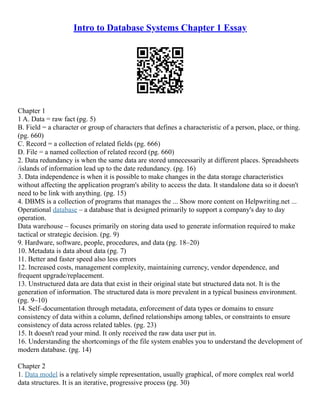 Intro to Database Systems Chapter 1 Essay
Chapter 1
1 A. Data = raw fact (pg. 5)
B. Field = a character or group of characters that defines a characteristic of a person, place, or thing.
(pg. 660)
C. Record = a collection of related fields (pg. 666)
D. File = a named collection of related record (pg. 660)
2. Data redundancy is when the same data are stored unnecessarily at different places. Spreadsheets
/islands of information lead up to the date redundancy. (pg. 16)
3. Data independence is when it is possible to make changes in the data storage characteristics
without affecting the application program's ability to access the data. It standalone data so it doesn't
need to be link with anything. (pg. 15)
4. DBMS is a collection of programs that manages the ... Show more content on Helpwriting.net ...
Operational database – a database that is designed primarily to support a company's day to day
operation.
Data warehouse – focuses primarily on storing data used to generate information required to make
tactical or strategic decision. (pg. 9)
9. Hardware, software, people, procedures, and data (pg. 18–20)
10. Metadata is data about data (pg. 7)
11. Better and faster speed also less errors
12. Increased costs, management complexity, maintaining currency, vendor dependence, and
frequent upgrade/replacement.
13. Unstructured data are data that exist in their original state but structured data not. It is the
generation of information. The structured data is more prevalent in a typical business environment.
(pg. 9–10)
14. Self–documentation through metadata, enforcement of data types or domains to ensure
consistency of data within a column, defined relationships among tables, or constraints to ensure
consistency of data across related tables. (pg. 23)
15. It doesn't read your mind. It only received the raw data user put in.
16. Understanding the shortcomings of the file system enables you to understand the development of
modern database. (pg. 14)
Chapter 2
1. Data model is a relatively simple representation, usually graphical, of more complex real world
data structures. It is an iterative, progressive process (pg. 30)
 