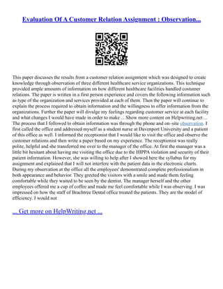 Evaluation Of A Customer Relation Assignment : Observation...
This paper discusses the results from a customer relation assignment which was designed to create
knowledge through observation of three different healthcare service organizations. This technique
provided ample amounts of information on how different healthcare facilities handled costumer
relations. The paper is written in a first person experience and covers the following information such
as type of the organization and services provided at each of them. Then the paper will continue to
explain the process required to obtain information and the willingness to offer information from the
organizations. Further the paper will divulge my feelings regarding customer service at each facility
and what changes I would have made in order to make ... Show more content on Helpwriting.net ...
The process that I followed to obtain information was through the phone and on–site observation. I
first called the office and addressed myself as a student nurse at Davenport University and a patient
of this office as well. I informed the receptionist that I would like to visit the office and observe the
customer relations and then write a paper based on my experience. The receptionist was really
polite, helpful and she transferred me over to the manager of the office. At first the manager was a
little bit hesitant about having me visiting the office due to the HIPPA violation and security of their
patient information. However, she was willing to help after I showed here the syllabus for my
assignment and explained that I will not interfere with the patient data in the electronic charts.
During my observation at the office all the employees' demonstrated complete professionalism in
both appearance and behavior. They greeted the visitors with a smile and made them feeling
comfortable while they waited to be seen by the dentist. The manager herself and the other
employees offered me a cup of coffee and made me feel comfortable while I was observing. I was
impressed on how the staff of Brachtree Dental office treated the patients. They are the model of
efficiency. I would not
... Get more on HelpWriting.net ...
 