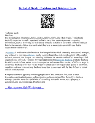 Technical Guide : Database And Database Essay
Technical guide
Database
It is the collection of schemas, tables, queries, reports, views, and other objects. The data are
typically organized to model aspects of reality in a way that supports processes requiring
information, such as modelling the availability of rooms in hotels in a way that supports finding a
hotel with vacancies. It is a structured set of data held in a computer, especially one that is
accessible in various ways.
A database is a collection of information that is organized so that it can easily be accessed, managed,
and updated. In one view, databases can be classified according to types of content: bibliographic,
full–text, numeric, and images. In computing, databases are sometimes classified according to their
organizational approach. The most prevalent approach is the relational database, a tabular database
in which data is defined so that it can be reorganized and accessed in a number of different ways. A
distributed database is one that can be dispersed or replicated among different points in a network.
An object–oriented programming database is one that is congruent with the data defined in object
classes and subclasses.
Computer databases typically contain aggregations of data records or files, such as sales
transactions, product catalogues and inventories, and customer profiles. Typically, a database
manager provides users the capabilities of controlling read/write access, specifying report
generation, and analysing usage. Databases and
... Get more on HelpWriting.net ...
 
