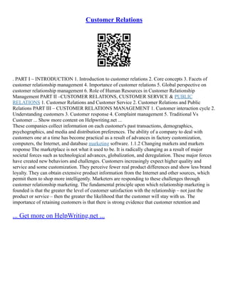 Customer Relations
. PART I – INTRODUCTION 1. Introduction to customer relations 2. Core concepts 3. Facets of
customer relationship management 4. Importance of customer relations 5. Global perspective on
customer relationship management 6. Role of Human Resources in Customer Relationship
Management PART II –CUSTOMER RELATIONS, CUSTOMER SERVICE & PUBLIC
RELATIONS 1. Customer Relations and Customer Service 2. Customer Relations and Public
Relations PART III – CUSTOMER RELATIONS MANAGEMENT 1. Customer interaction cycle 2.
Understanding customers 3. Customer response 4. Complaint management 5. Traditional Vs
Customer ... Show more content on Helpwriting.net ...
These companies collect information on each customer's past transactions, demographics,
psychographics, and media and distribution preferences. The ability of a company to deal with
customers one at a time has become practical as a result of advances in factory customization,
computers, the Internet, and database marketing software. 1.1.2 Changing markets and markets
response The marketplace is not what it used to be. It is radically changing as a result of major
societal forces such as technological advances, globalization, and deregulation. These major forces
have created new behaviors and challenges. Customers increasingly expect higher quality and
service and some customization. They perceive fewer real product differences and show less brand
loyalty. They can obtain extensive product information from the Internet and other sources, which
permit them to shop more intelligently. Marketers are responding to these challenges through
customer relationship marketing. The fundamental principle upon which relationship marketing is
founded is that the greater the level of customer satisfaction with the relationship – not just the
product or service – then the greater the likelihood that the customer will stay with us. The
importance of retaining customers is that there is strong evidence that customer retention and
... Get more on HelpWriting.net ...
 