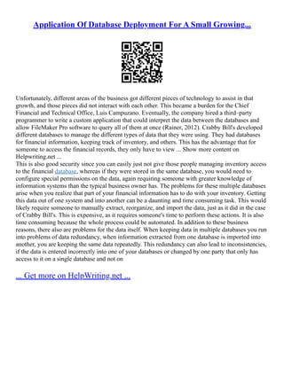 Application Of Database Deployment For A Small Growing...
Unfortunately, different areas of the business got different pieces of technology to assist in that
growth, and those pieces did not interact with each other. This became a burden for the Chief
Financial and Technical Office, Luis Campuzano. Eventually, the company hired a third–party
programmer to write a custom application that could interpret the data between the databases and
allow FileMaker Pro software to query all of them at once (Rainer, 2012). Crabby Bill's developed
different databases to manage the different types of data that they were using. They had databases
for financial information, keeping track of inventory, and others. This has the advantage that for
someone to access the financial records, they only have to view ... Show more content on
Helpwriting.net ...
This is also good security since you can easily just not give those people managing inventory access
to the financial database, whereas if they were stored in the same database, you would need to
configure special permissions on the data, again requiring someone with greater knowledge of
information systems than the typical business owner has. The problems for these multiple databases
arise when you realize that part of your financial information has to do with your inventory. Getting
this data out of one system and into another can be a daunting and time consuming task. This would
likely require someone to manually extract, reorganize, and import the data, just as it did in the case
of Crabby Bill's. This is expensive, as it requires someone's time to perform these actions. It is also
time consuming because the whole process could be automated. In addition to these business
reasons, there also are problems for the data itself. When keeping data in multiple databases you run
into problems of data redundancy, when information extracted from one database is imported into
another, you are keeping the same data repeatedly. This redundancy can also lead to inconsistencies,
if the data is entered incorrectly into one of your databases or changed by one party that only has
access to it on a single database and not on
... Get more on HelpWriting.net ...
 