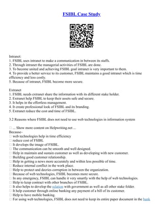 FSIBL Case Study
Intranet:
1. FSIBL uses intranet to make a communication in between its staffs.
2. Through intranet the managerial activities of FSIBL are done.
3. To become united and achieving FSIBL goal intranet is very important to them.
4. To provide a better service to its customer, FSIBL maintains a good intranet which is time
efficiency and less costly.
5. Because of intranet, FSIBL become more secure.
Extranet
1. FSIBL needs extranet share the information with its different stake holder.
2. Extranet help FSIBL to keep their assets safe and secure.
3. It helps in the effortless management.
4. It create professional look of FSIBL and its branding.
5. Extranet reduce the cost and time of FSIBL.
3.2 Reasons where FSIBL does not need to use web technologies in information system
 ... Show more content on Helpwriting.net ...
Because–
 web technologies help in time efficiency
 reduce cost of FSIBL
 It develops the image of FSIBL.
 The communication can be smooth and well designed.
 Help in maintain and sustain customer as well as developing with new customer.
 Building good customer relationship.
 Help in getting a news more accurately and within less possible of time.
 Reduce internal conflict in the work place.
 Help to protect and decries corruption in between the organization.
 Because of web technologies, FSIBL becomes more secure.
 In any emergency, FSIBL can handle it very smartly with the help of web technologies.
 Help to keep contract with other branches of FSIBL.
 It also helps to develop the relation with government as well as all other stake folder.
 It help customer through online banking any payment of a bill of its customer.
 Help to have mobile banking.
 For using web technologies, FSIBL does not need to keep its entire paper document in the bank
 