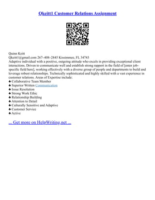 Qkeitt1 Customer Relations Assignment
Quinn Keitt
Qkeitt1@gmail.com 267–408–2845 Kissimmee, FL 34743
Adaptive individual with a positive, outgoing attitude who excels in providing exceptional client
interactions. Driven to communicate well and establish strong rapport in the field of [enter job–
specific field here], working effectively with a diverse group of people and departments to build and
leverage robust relationships. Technically sophisticated and highly skilled with a vast experience in
customer relations. Areas of Expertise include:
♣ Collaborative Team Member
♣ Superior Written Communication
♣ Issue Resolution
♣ Strong Work Ethic
♣ Relationship Building
♣ Attention to Detail
♣ Culturally Sensitive and Adaptive
♣ Customer Service
♣ Active
... Get more on HelpWriting.net ...
 