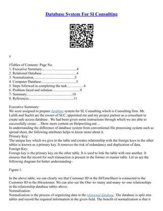 Database System For Sl Consulting
#
#Tables of Contents: Page No.
1. Executive Summary.......................................4
2. Relational Database.......................................4
3. Normalization..............................................5
4. Computer Database.......................................5
5. Steps followed in completing the task...................6
6. Problem faced and solution...............................9
7. Summary...................................................10
8. References..................................................11
Executive Summary:
We were assigned to prepare database system for SL Consulting which is Consulting firm. Mr.
Lalith and Suchit are the owner of SLC, appointed me and my project partner as a consultant to
create safe access database . We had been given some instructions through which we are able to
successfully create ... Show more content on Helpwriting.net ...
In understanding the difference of database system from conventional file processing system such as
spread sheet, the following attributes helps to know more about it.
Primary Key:
The unique key which we give to the table and creates relationship with the foreign keys in the other
tables is known as a primary key. It removes the risk of redundancy and duplication of data.
Foreign Key:
Foreign key is the primary key on the other table. It is used to link the table with one another. It
ensures that the record for such transaction is present in the former or master table. Let us see the
following diagram for better understanding–
Figure.1.
In the above table, we can clearly see that Customer ID in the tblTimeSheet is connected to the
Customer ID in the tblcustomer. We can also see the One–to–many and many–to–one relationships
in the relationship database tables above.
Normalization:
Normalization is the process of organizing data in the relational database. The database is split into
tables and record the required information in the given field. The benefit of normalization is that it
 