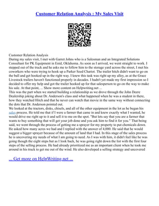 Customer Relation Analysis : My Sales Visit
Customer Relation Analysis
During my sales visit, I met with Garret Johns who is a Salesman and an Integrated Solutions
Consultant for PK Equipment in Enid, Oklahoma. As soon as I arrived, we went straight to work. I
stepped out of the truck and he asks me to follow him to the storage yard across the street, I met his
coworkers who were trying to hook up a Parker Seed Chariot. The trailer hitch didn't want to go on
the ball and get hooked up in the right way. I knew this task was right up my alley, as at the Grace
Livestock trailers haven't functioned properly in decades. I hadn't yet made my first impression so I
decided to offer my help and got the trailer hooked up for that salesperson to go on the way to make
his sale. At that point, ... Show more content on Helpwriting.net ...
This was the part when we started building a relationship as we drove through the John Deere
Dealership joking about Dr. Anderson's class and what happened when he was a student in there,
how they watched Hitch and that he never can watch that movie in the same way without connecting
the dots that Dr. Anderson pointed out.
We looked at the tractors, disks, chisels, and all of the other equipment in the lot as he began his
sales process. He told me that if I were a farmer that came in and knew exactly what I wanted, he
would drive me right up to it and sell it to me on the spot. "But lets say that you are a farmer that
wants to buy something that will get your job done and you ask him to find it for you." That being
said, we went through the process of getting me a sprayer for my property to put chemicals down.
He asked how many acres we had and I replied with the answer of 4,000. He said that he would
suggest a bigger sprayer because of the amount of land that I had. In this stage of the sales process
he is uncovering my needs of what I am going to need. As I was with him, it didn't feel like he was
going though the eight steps but as I look back, he was going right down the list with the first four
steps of the selling process. He had already prioritized me as an important client when he took me
around in his truck to get me out of the wind. He also developed a selling strategy and uncovered
... Get more on HelpWriting.net ...
 