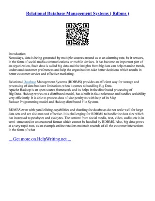 Relational Database Management Systems ( Rdbms )
Introduction
Nowadays, data is being generated by multiple sources around us at an alarming rate, be it sensors,
in the form of social media communications or mobile devices. It has become an important part of
an organization, Such data is called big data and the insights from big data can help examine trends,
understand customer preferences and help the organizations take better decisions which results in
better customer service and effective marketing.
Relational Database Management Systems (RDBMS) provides an efficient way for storage and
processing of data but have limitations when it comes to handling Big Data.
Apache Hadoop is an open source framework and its helps in the distributed processing of
Big Data. Hadoop works on a distributed model, has a built in fault tolerance and handles scalability
very efficiently. It is able to process data of size petabytes with help of its Map
Reduce Programming model and Hadoop distributed File System.
RDMBS even with parallelizing capabilities and sharding the databases do not scale well for large
data sets and are also not cost effective. It is challenging for RDBMS to handle the data size which
has increased to petabytes and exabytes. The content from social media, text, video, audio, etc is in
semi–structured or unstructured format which cannot be handled by RDBMS. Also, big data grows
at a very rapid rate, as an example online retailers maintain records of all the customer interactions
in the form of what
... Get more on HelpWriting.net ...
 