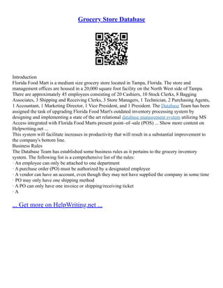 Grocery Store Database
Introduction
Florida Food Mart is a medium size grocery store located in Tampa, Florida. The store and
management offices are housed in a 20,000 square foot facility on the North West side of Tampa.
There are approximately 45 employees consisting of 20 Cashiers, 10 Stock Clerks, 8 Bagging
Associates, 3 Shipping and Receiving Clerks, 3 Store Managers, 1 Technician, 2 Purchasing Agents,
1 Accountant, 1 Marketing Director, 1 Vice President, and 1 President. The Database Team has been
assigned the task of upgrading Florida Food Mart's outdated inventory processing system by
designing and implementing a state of the art relational database management system utilizing MS
Access integrated with Florida Food Marts present point–of–sale (POS) ... Show more content on
Helpwriting.net ...
This system will facilitate increases in productivity that will result in a substantial improvement to
the company's bottom line.
Business Rules
The Database Team has established some business rules as it pertains to the grocery inventory
system. The following list is a comprehensive list of the rules:
· An employee can only be attached to one department
· A purchase order (PO) must be authorized by a designated employee
· A vendor can have an account, even though they may not have supplied the company in some time
· PO may only have one shipping method
· A PO can only have one invoice or shipping/receiving ticket
· A
... Get more on HelpWriting.net ...
 