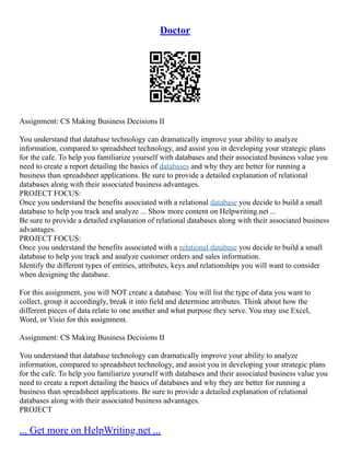 Doctor
Assignment: CS Making Business Decisions II
You understand that database technology can dramatically improve your ability to analyze
information, compared to spreadsheet technology, and assist you in developing your strategic plans
for the cafe. To help you familiarize yourself with databases and their associated business value you
need to create a report detailing the basics of databases and why they are better for running a
business than spreadsheet applications. Be sure to provide a detailed explanation of relational
databases along with their associated business advantages.
PROJECT FOCUS:
Once you understand the benefits associated with a relational database you decide to build a small
database to help you track and analyze ... Show more content on Helpwriting.net ...
Be sure to provide a detailed explanation of relational databases along with their associated business
advantages.
PROJECT FOCUS:
Once you understand the benefits associated with a relational database you decide to build a small
database to help you track and analyze customer orders and sales information.
Identify the different types of entities, attributes, keys and relationships you will want to consider
when designing the database.
For this assignment, you will NOT create a database. You will list the type of data you want to
collect, group it accordingly, break it into field and determine attributes. Think about how the
different pieces of data relate to one another and what purpose they serve. You may use Excel,
Word, or Visio for this assignment.
Assignment: CS Making Business Decisions II
You understand that database technology can dramatically improve your ability to analyze
information, compared to spreadsheet technology, and assist you in developing your strategic plans
for the cafe. To help you familiarize yourself with databases and their associated business value you
need to create a report detailing the basics of databases and why they are better for running a
business than spreadsheet applications. Be sure to provide a detailed explanation of relational
databases along with their associated business advantages.
PROJECT
... Get more on HelpWriting.net ...
 