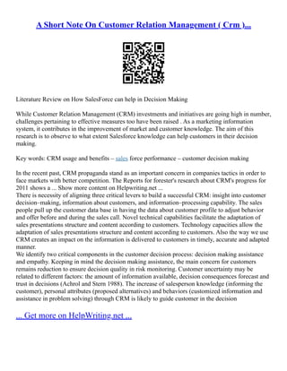 A Short Note On Customer Relation Management ( Crm )...
Literature Review on How SalesForce can help in Decision Making
While Customer Relation Management (CRM) investments and initiatives are going high in number,
challenges pertaining to effective measures too have been raised . As a marketing information
system, it contributes in the improvement of market and customer knowledge. The aim of this
research is to observe to what extent Salesforce knowledge can help customers in their decision
making.
Key words: CRM usage and benefits – sales force performance – customer decision making
In the recent past, CRM propaganda stand as an important concern in companies tactics in order to
face markets with better competition. The Reports for forester's research about CRM's progress for
2011 shows a ... Show more content on Helpwriting.net ...
There is necessity of aligning three critical levers to build a successful CRM: insight into customer
decision–making, information about customers, and information–processing capability. The sales
people pull up the customer data base in having the data about customer profile to adjust behavior
and offer before and during the sales call. Novel technical capabilities facilitate the adaptation of
sales presentations structure and content according to customers. Technology capacities allow the
adaptation of sales presentations structure and content according to customers. Also the way we use
CRM creates an impact on the information is delivered to customers in timely, accurate and adapted
manner.
We identify two critical components in the customer decision process: decision making assistance
and empathy. Keeping in mind the decision making assistance, the main concern for customers
remains reduction to ensure decision quality in risk monitoring. Customer uncertainty may be
related to different factors: the amount of information available, decision consequences forecast and
trust in decisions (Achrol and Stern 1988). The increase of salesperson knowledge (informing the
customer), personal attributes (proposed alternatives) and behaviors (customized information and
assistance in problem solving) through CRM is likely to guide customer in the decision
... Get more on HelpWriting.net ...
 