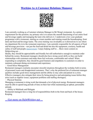 Working As A Customer Relations Manager
I am currently working as a Customer relations Manager in Mr Wong's restaurant. As a prime
requirement for this position, my primary role is to ensure the smooth functioning of our entire food
and beverage supply and managing the team who delivers it. I underwent a two–year graduate
programme with a restaurant, starting as a team member and rotating round the housekeeping, front
desk and food and beverage teams. The cross training was invaluable as it allowed me to see where
my department fits in to the restaurant experience. I am currently responsible for all aspects of food
and beverage provision – not just the food and drink but also the equipment, crockery, health and
safety of staff and people management. I enjoy helping staff to ... Show more content on
Helpwriting.net ...
Ideally, they should be approachable and friendly but still authoritative enough to maintain order
behind the scenes. Restaurant managers should also have strong social skills so they can build
relationships with customers and make them feel welcome, comfortable and valued. When
responding to complaints, they should be good listeners and empathetic to customers in order to
maintain a pleasant dining environment and experience.
 Good Stress Management
Restaurant managers routinely encounter stressful situations throughout the workday both in terms
of personnel issues and disappointed customers. That 's why the preferred list of restaurant manager
qualities includes good stress management and the ability to stay calm and patient in a crisis.
Effective managers also mitigate their stress by being proactive and anticipating issues before they
arise (such as supplier issues, equipment problems and staffing shortages).
 Physical Stamina
Managing a restaurant is tiring work that demands a lot of physical energy. Restaurant managers
must be able to spend long periods of time on their feet while maintaining an upbeat, personable
attitude.
 Ability to Multitask and Delegate
Restaurant managers have a long list of responsibilities both in the front and back of the house.
Keeping
... Get more on HelpWriting.net ...
 