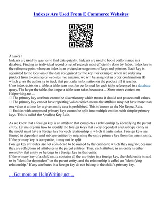 Indexes Are Used From E Commerce Websites
Answer 1
Indexes are used by queries to find data quickly. Indexes are used to boost performance in a
database. Finding an individual record or set of records most efficiently done by Index. Index key is
the reference point where an index is an ordered arrangement of keys and pointers. Each key is
appointed to the location of the data recognized by the key. For example: when we order any
product from E–commerce websites like amazon, we will be assigned an order confirmation ID
which gives the authority to track that particular information on the product till it reaches.
If no index exists on a table, a table scan must be performed for each table referenced in a database
query. The larger the table, the longer a table scan takes because a ... Show more content on
Helpwriting.net ...
 The primary key attribute cannot be discretionary which means it should not possess null values.
 The primary key cannot have repeating values which means the attribute may not have more than
one value at a time for a given entity case is prohibited. This is known as the No Repeat Rule.
 Entities with compound primary keys cannot be split into multiple entities with simpler primary
keys. This is called the Smallest Key Rule.
As we know that a foreign key is an attribute that completes a relationship by identifying the parent
entity. Let me explain how to identify the foreign keys that every dependent and subtype entity in
the model must have a foreign key for each relationship in which it participates. Foreign keys are
formed in dependent and subtype entities by migrating the entire primary key from the parent entity.
If the primary key is composite, it may not be split.
Foreign key attributes are not considered to be owned by the entities to which they migrate, because
they are reflections of attributes in the parent entities. Thus, each attribute in an entity is either
owned by that entity or belongs to a foreign key in that entity.
If the primary key of a child entity contains all the attributes in a foreign key, the child entity is said
to be "identifier dependent" on the parent entity, and the relationship is called an "identifying
relationship." If any attributes in a foreign key do not belong to the child 's primary key,
... Get more on HelpWriting.net ...
 