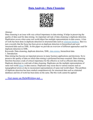 Data Analysis : Data Cleansing
Abstract
Data cleansing is an issue with very critical importance in data mining. It helps in preserving the
quality of data used for data mining. An important sub task of data cleansing is duplicate detection.
Duplication occurs when some real world object has multiple representations in data source. A lots
of work has been done in duplicate detection in structured data such as relational database. But it is
just a recently that the focus has been given on duplicate detection in hierarchical and semi
structured data such as XML. In this paper we provide an overview of different approaches used for
duplicate detection in XML.
Keywords: Data cleansing, duplicate detection, XML, data mining, hierarchical data
1. Introduction
Data mining has become an important process in many business applications and decisions. So to
preserve the quality of data on which data mining is performed becomes essential. Data cleansing
therefore becomes a task of critical importance for the effective as well as efficient data mining.
Duplicate detection is a sub task of data cleansing. Duplicates are the multiple representations of
same real world object in data sources. Duplicates may occur due to various reasons such as
typographical errors or due to inconsistent representations of same real world object. This problem
of duplicate detection has been studied comprehensively for structured data such as relational
databases and lots of work has been done on the same. But this work cannot be applied
... Get more on HelpWriting.net ...
 