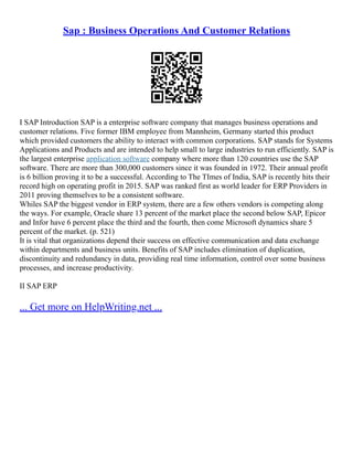 Sap : Business Operations And Customer Relations
I SAP Introduction SAP is a enterprise software company that manages business operations and
customer relations. Five former IBM employee from Mannheim, Germany started this product
which provided customers the ability to interact with common corporations. SAP stands for Systems
Applications and Products and are intended to help small to large industries to run efficiently. SAP is
the largest enterprise application software company where more than 120 countries use the SAP
software. There are more than 300,000 customers since it was founded in 1972. Their annual profit
is 6 billion proving it to be a successful. According to The TImes of India, SAP is recently hits their
record high on operating profit in 2015. SAP was ranked first as world leader for ERP Providers in
2011 proving themselves to be a consistent software.
Whiles SAP the biggest vendor in ERP system, there are a few others vendors is competing along
the ways. For example, Oracle share 13 percent of the market place the second below SAP, Epicor
and Infor have 6 percent place the third and the fourth, then come Microsoft dynamics share 5
percent of the market. (p. 521)
It is vital that organizations depend their success on effective communication and data exchange
within departments and business units. Benefits of SAP includes elimination of duplication,
discontinuity and redundancy in data, providing real time information, control over some business
processes, and increase productivity.
II SAP ERP
... Get more on HelpWriting.net ...
 